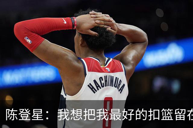 陈登星：我想把我最好的扣篮留在扣篮联赛 并展现最好的一面